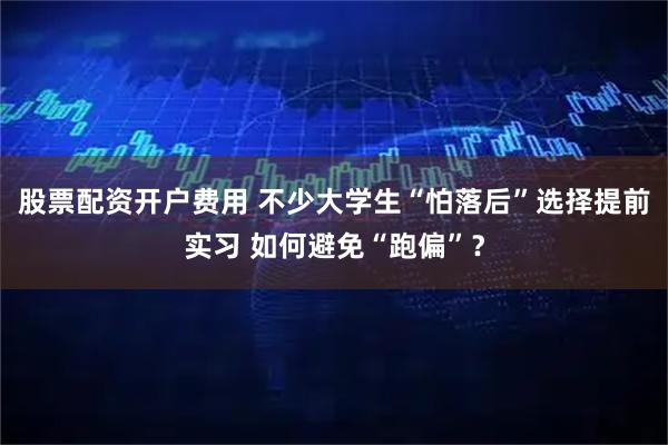 股票配资开户费用 不少大学生“怕落后”选择提前实习 如何避免“跑偏”？