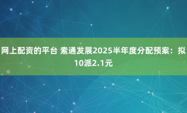 网上配资的平台 索通发展2025半年度分配预案：拟10派2.1元