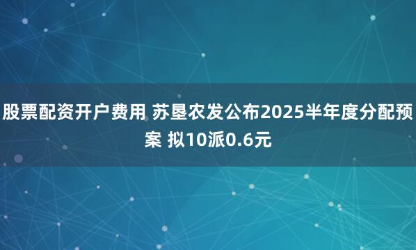 股票配资开户费用 苏垦农发公布2025半年度分配预案 拟10派0.6元