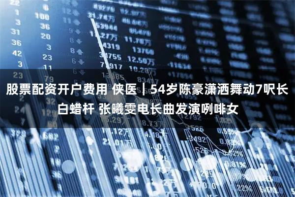 股票配资开户费用 侠医｜54岁陈豪潇洒舞动7呎长白蜡杆　 张曦雯电长曲发演咧啡女