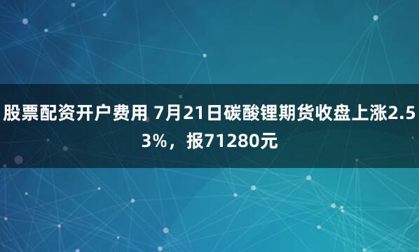 股票配资开户费用 7月21日碳酸锂期货收盘上涨2.53%,报71280元