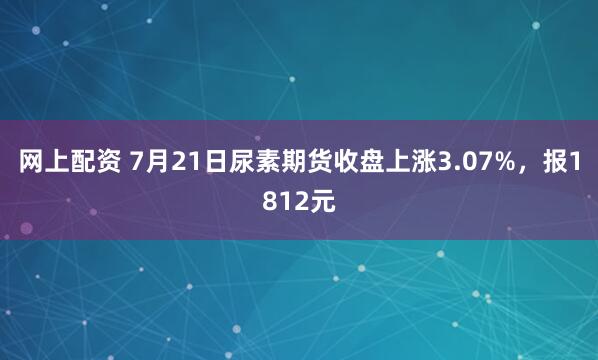 网上配资 7月21日尿素期货收盘上涨3.07%，报1812元