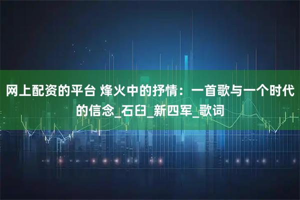 网上配资的平台 烽火中的抒情：一首歌与一个时代的信念_石臼_新四军_歌词