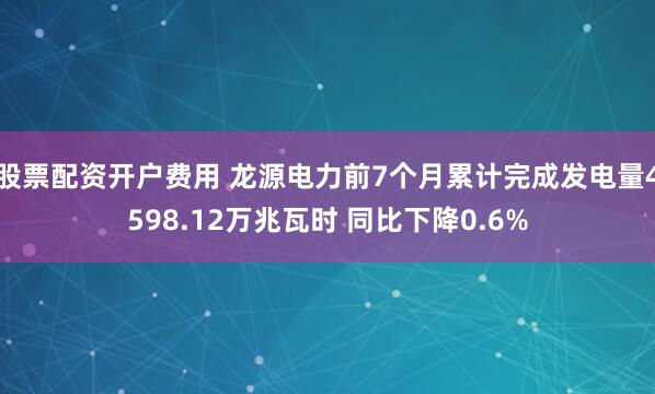股票配资开户费用 龙源电力前7个月累计完成发电量4598.12万兆瓦时 同比下降0.6%