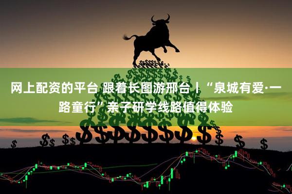 网上配资的平台 跟着长图游邢台丨“泉城有爱·一路童行”亲子研学线路值得体验