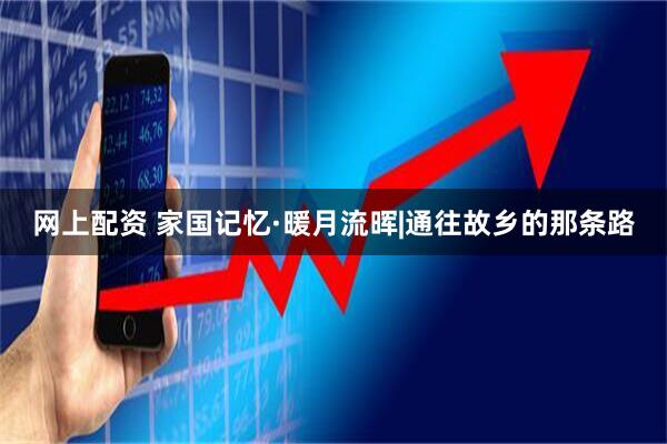网上配资 家国记忆·暖月流晖|通往故乡的那条路