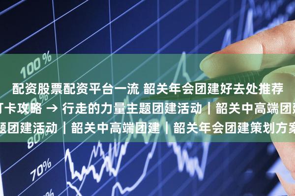 配资股票配资平台一流 韶关年会团建好去处推荐｜丹霞山，世界遗产打卡攻略 → 行走的力量主题团建活动｜韶关中高端团建｜韶关年会团建策划方案