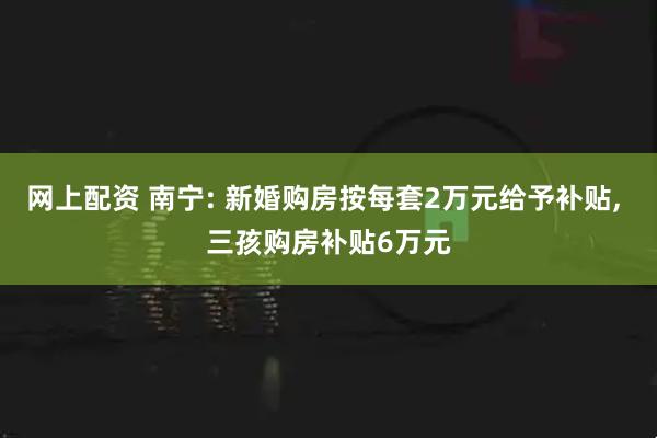 网上配资 南宁: 新婚购房按每套2万元给予补贴, 三孩购房补贴6万元