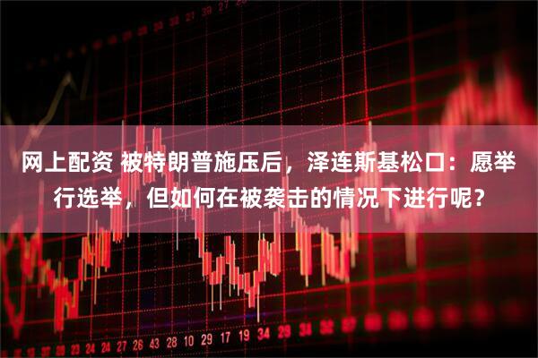 网上配资 被特朗普施压后，泽连斯基松口：愿举行选举，但如何在被袭击的情况下进行呢？