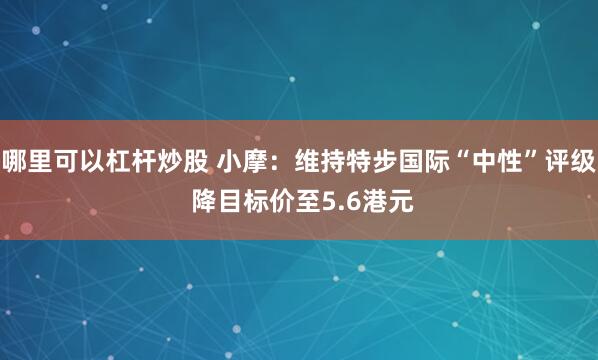 哪里可以杠杆炒股 小摩：维持特步国际“中性”评级 降目标价至5.6港元