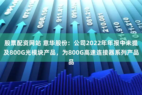 股票配资网站 意华股份：公司2022年年报中未提及800G光模块产品，为800G高速连接器系列产品