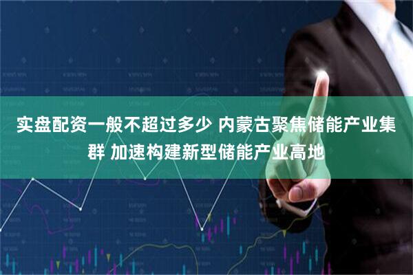 实盘配资一般不超过多少 内蒙古聚焦储能产业集群 加速构建新型储能产业高地