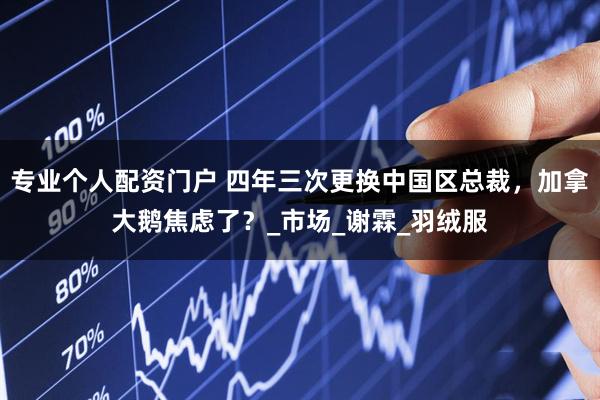 专业个人配资门户 四年三次更换中国区总裁，加拿大鹅焦虑了？_市场_谢霖_羽绒服