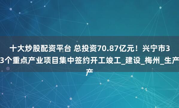 十大炒股配资平台 总投资70.87亿元！兴宁市33个重点产业项目集中签约开工竣工_建设_梅州_生产