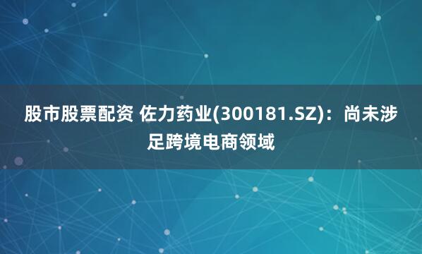 股市股票配资 佐力药业(300181.SZ)：尚未涉足跨境电商领域
