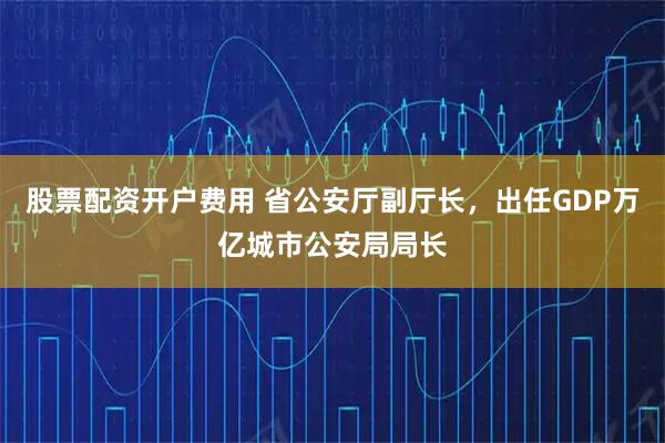 股票配资开户费用 省公安厅副厅长，出任GDP万亿城市公安局局长