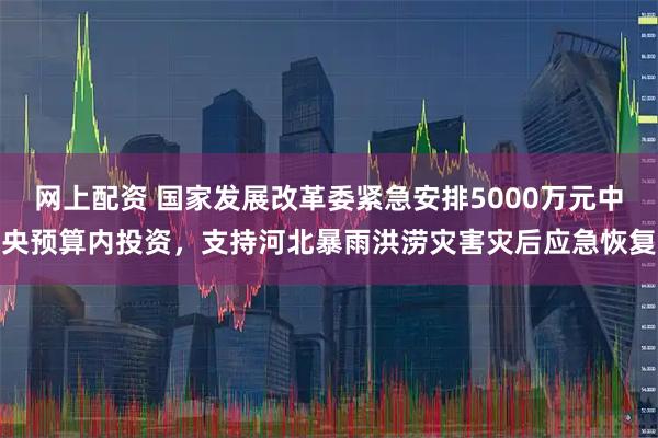 网上配资 国家发展改革委紧急安排5000万元中央预算内投资，支持河北暴雨洪涝灾害灾后应急恢复