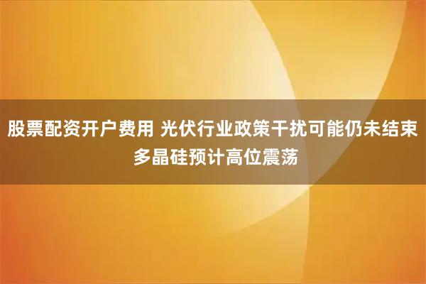 股票配资开户费用 光伏行业政策干扰可能仍未结束 多晶硅预计高位震荡