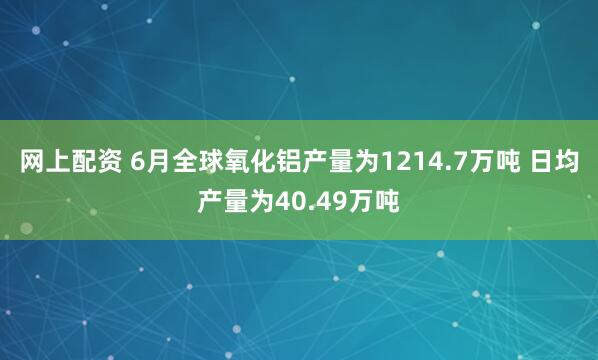 网上配资 6月全球氧化铝产量为1214.7万吨 日均产量为40.49万吨