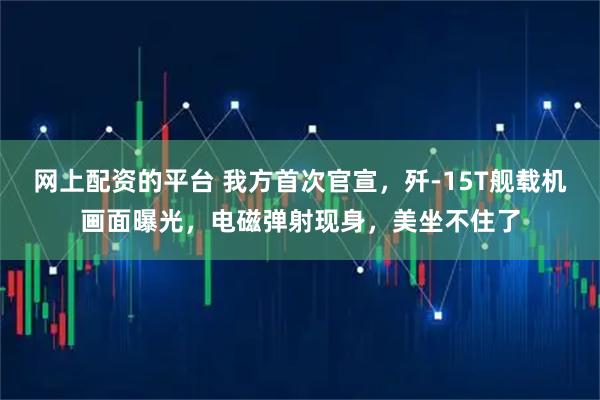 网上配资的平台 我方首次官宣，歼-15T舰载机画面曝光，电磁弹射现身，美坐不住了
