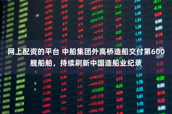 网上配资的平台 中船集团外高桥造船交付第600艘船舶，持续刷新中国造船业纪录