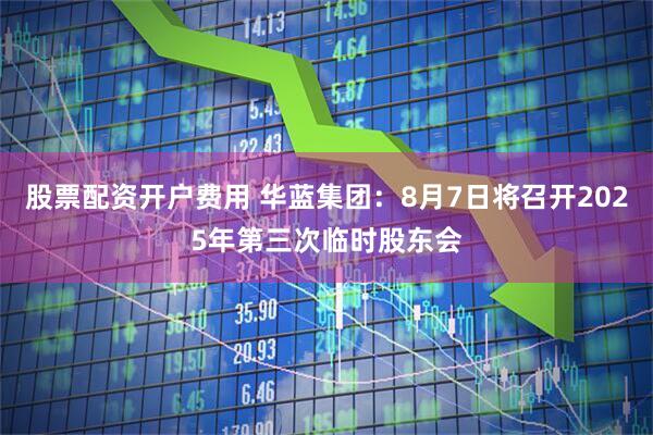 股票配资开户费用 华蓝集团：8月7日将召开2025年第三次临时股东会