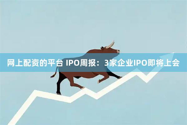 网上配资的平台 IPO周报：3家企业IPO即将上会