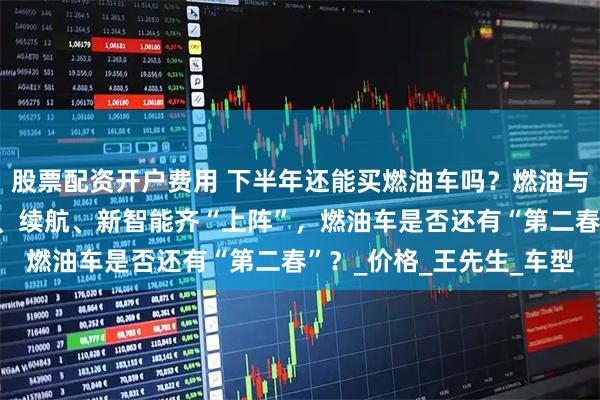 股票配资开户费用 下半年还能买燃油车吗？燃油与新能源销量各半，降价、续航、新智能齐“上阵”，燃油车是否还有“第二春”？_价格_王先生_车型