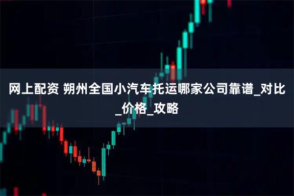 网上配资 朔州全国小汽车托运哪家公司靠谱_对比_价格_攻略