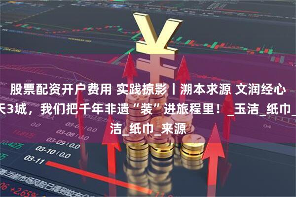 股票配资开户费用 实践掠影丨溯本求源 文润经心：7天3城，我们把千年非遗“装”进旅程里！_玉洁_纸巾_来源