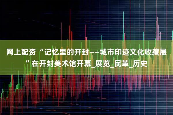 网上配资 “记忆里的开封——城市印迹文化收藏展”在开封美术馆开幕_展览_民革_历史